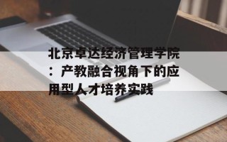 北京卓达经济管理学院：产教融合视角下的应用型人才培养实践