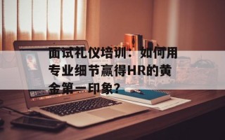 面试礼仪培训：如何用专业细节赢得HR的黄金第一印象？