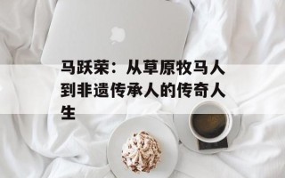 马跃荣：从草原牧马人到非遗传承人的传奇人生