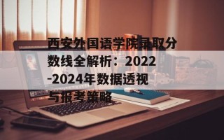 西安外国语学院录取分数线全解析：2022-2024年数据透视与报考策略