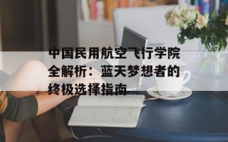 中 *** 用航空飞行学院全解析：蓝天梦想者的终极选择指南