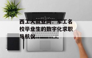 西工大就业网：军工名校毕业生的数字化求职导航仪