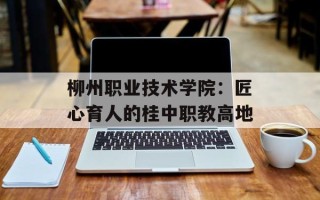 柳州职业技术学院：匠心育人的桂中职教高地