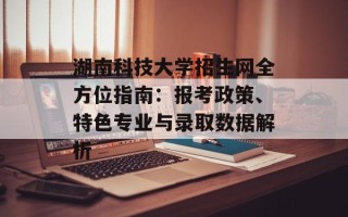 湖南科技大学招生网全方位指南：报考政策、特色专业与录取数据解析
