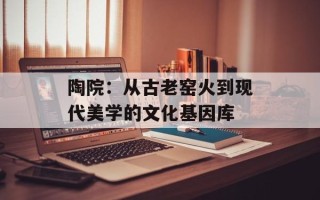 陶院：从古老窑火到现代美学的文化基因库