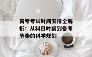 高考考试时间安排全解析：从科目时段到备考节奏的科学规划