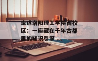 走进洛阳理工学院西校区：一座藏在千年古都里的知识引擎
