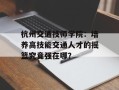 杭州交通技师学院：培养高技能交通人才的摇篮究竟强在哪？