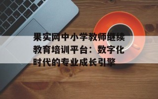 果实网中小学教师继续教育培训平台：数字化时代的专业成长引擎