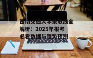 西南交通大学录取线全解析：2025年报考必看数据与趋势预测