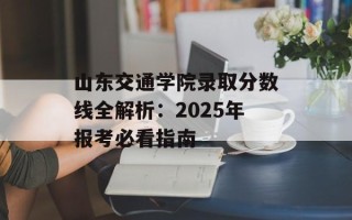 山东交通学院录取分数线全解析：2025年报考必看指南