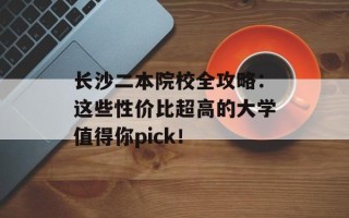 长沙二本院校全攻略：这些性价比超高的大学值得你pick！