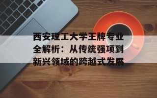 西安理工大学王牌专业全解析：从传统强项到新兴领域的跨越式发展