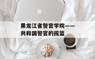 黑龙江省警官学院——共和国警官的摇篮