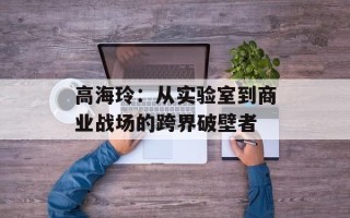 高海玲：从实验室到商业战场的跨界破壁者