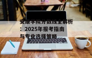 安康学院分数线全解析：2025年报考指南与专业选择策略