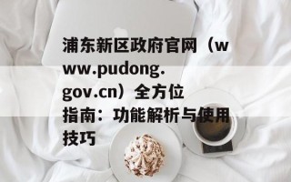 浦东新区政府官网（www.pudong.gov.cn）全方位指南：功能解析与使用技巧