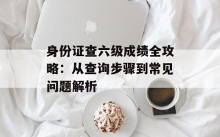 身份证查六级成绩全攻略：从查询步骤到常见问题解析