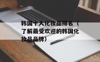 韩国十大化妆品排名（了解最受欢迎的韩国化妆品品牌）