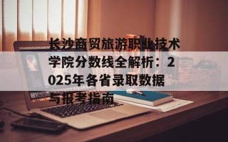 长沙商贸旅游职业技术学院分数线全解析：2025年各省录取数据与报考指南