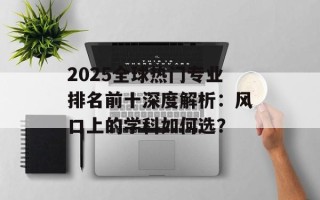2025全球热门专业排名前十深度解析：风口上的学科如何选？
