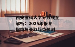 西安医科大学分数线全解析：2025年报考指南与录取趋势预测