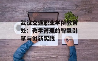 武汉交通职业学院教务处：教学管理的智慧引擎与创新实践