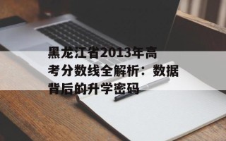 黑龙江省2013年高考分数线全解析：数据背后的升学密码