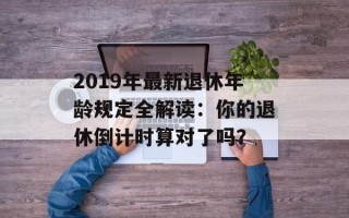 2019年最新退休年龄规定全解读：你的退休倒计时算对了吗？