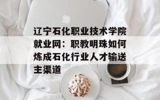 辽宁石化职业技术学院就业网：职教明珠如何炼成石化行业人才输送主渠道