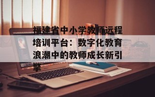福建省中小学教师远程培训平台：数字化教育浪潮中的教师成长新引擎