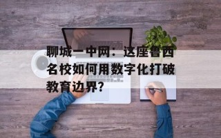 聊城一中网：这座鲁西名校如何用数字化打破教育边界？