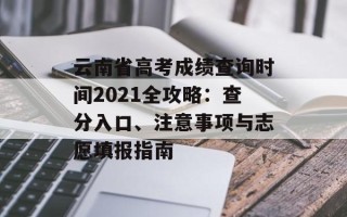 云南省高考成绩查询时间2021全攻略：查分入口、注意事项与志愿填报指南