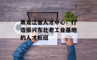 黑龙江省人才中心：打造振兴东北老工业基地的人才枢纽