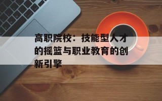 高职院校：技能型人才的摇篮与职业教育的创新引擎