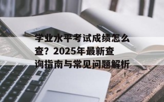 学业水平考试成绩怎么查？2025年最新查询指南与常见问题解析
