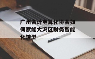 广州会计电算化协会如何赋能大湾区财务智能化转型