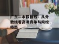广东二本投档线：从分数线看高考竞争与院校格局
