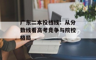 广东二本投档线：从分数线看高考竞争与院校格局