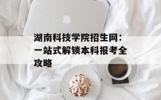 湖南科技学院招生网：一站式解锁本科报考全攻略