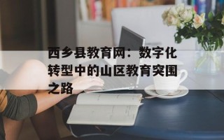 西乡县教育网：数字化转型中的山区教育突围之路