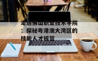 走进佛山职业技术学院：探秘粤港澳大湾区的技能人才摇篮