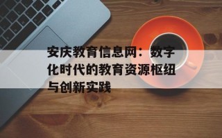 安庆教育信息网：数字化时代的教育资源枢纽与创新实践