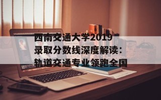 西南交通大学2019录取分数线深度解读：轨道交通专业领跑全国