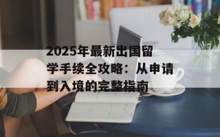 2025年最新出国留学手续全攻略：从申请到入境的完整指南