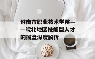 淮南市职业技术学院——皖北地区技能型人才的摇篮深度解析