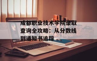 成都职业技术学院录取查询全攻略：从分数线到通知书追踪