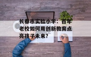 长春市实验小学：百年老校如何用创新教育点亮孩子未来？