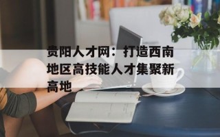 贵阳人才网：打造西南地区高技能人才集聚新高地