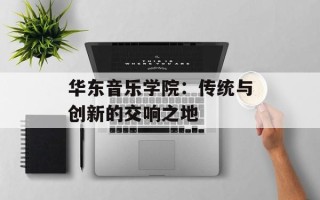 华东音乐学院：传统与创新的交响之地
